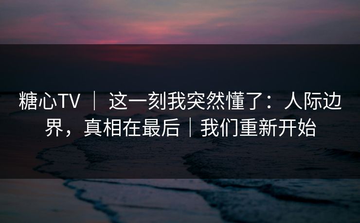 糖心TV ｜ 这一刻我突然懂了：人际边界，真相在最后｜我们重新开始