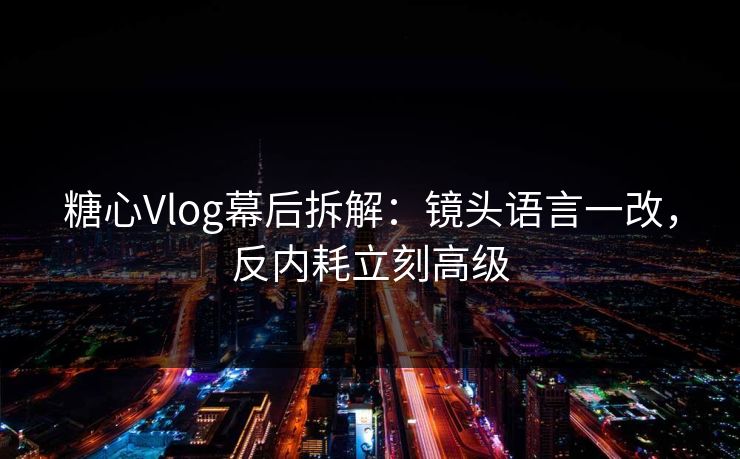 糖心Vlog幕后拆解：镜头语言一改，反内耗立刻高级