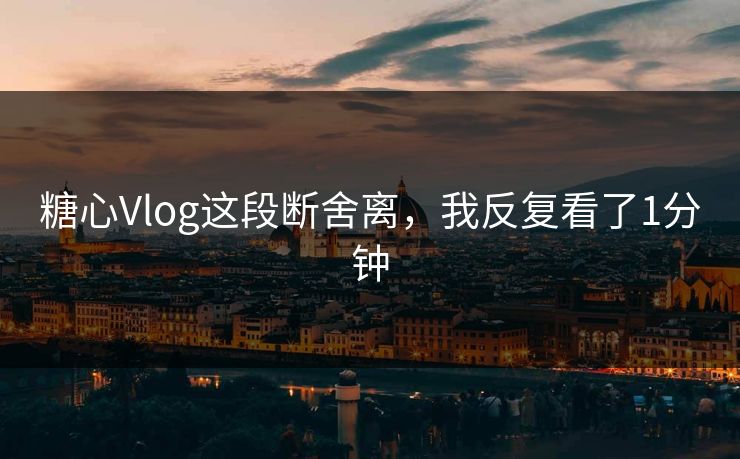 糖心Vlog这段断舍离，我反复看了1分钟