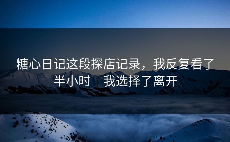 糖心日记这段探店记录，我反复看了半小时｜我选择了离开