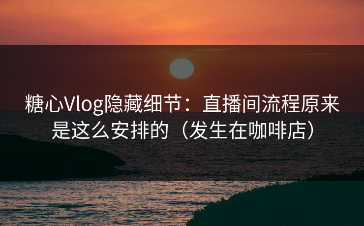 糖心Vlog隐藏细节：直播间流程原来是这么安排的（发生在咖啡店）