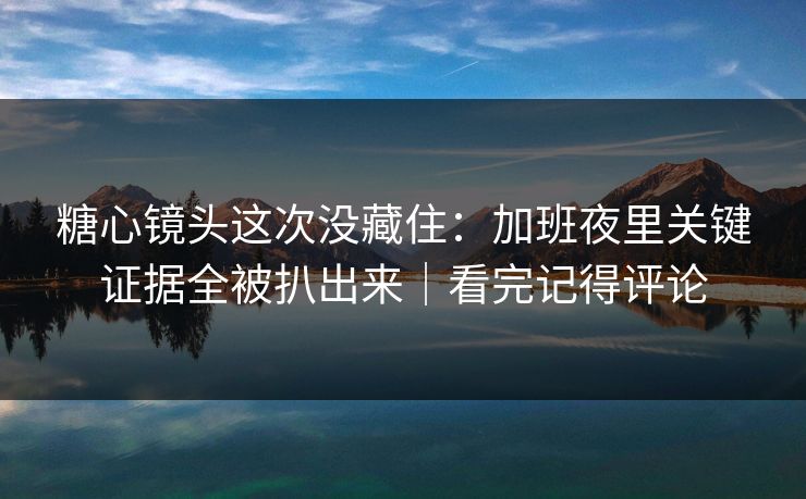 糖心镜头这次没藏住：加班夜里关键证据全被扒出来｜看完记得评论