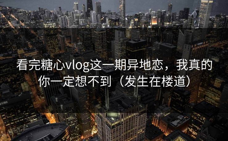 看完糖心vlog这一期异地恋，我真的你一定想不到（发生在楼道）