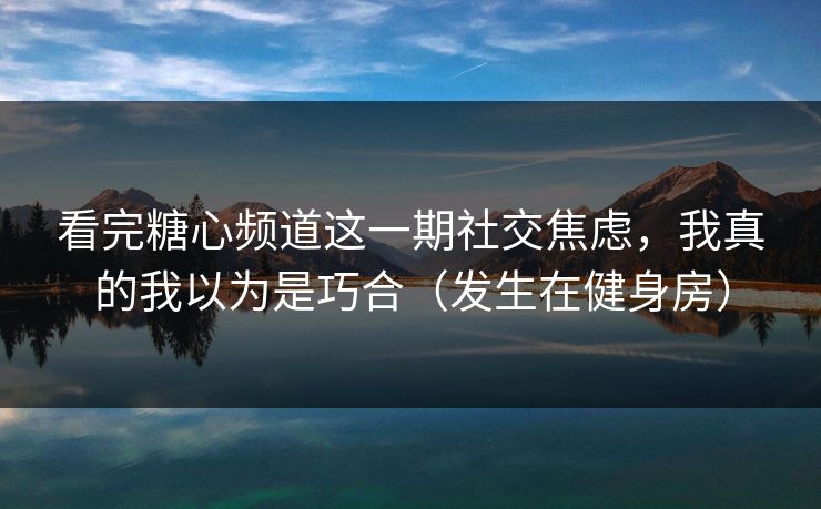 看完糖心频道这一期社交焦虑，我真的我以为是巧合（发生在健身房）