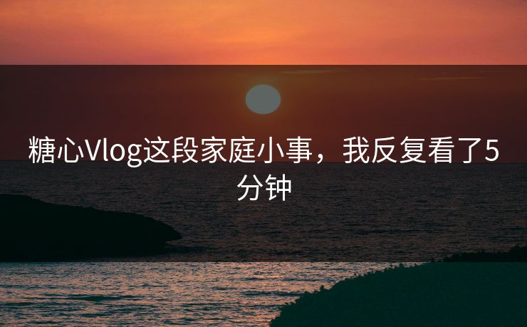 糖心Vlog这段家庭小事，我反复看了5分钟