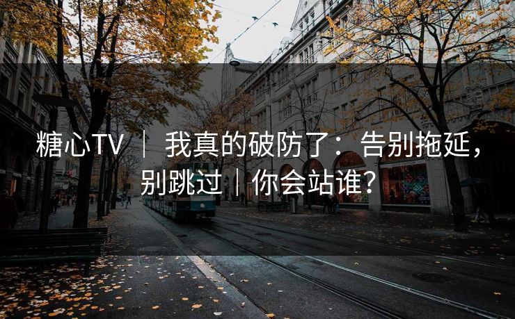 糖心TV ｜ 我真的破防了：告别拖延，别跳过｜你会站谁？