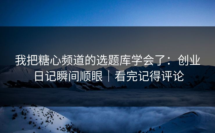 我把糖心频道的选题库学会了：创业日记瞬间顺眼｜看完记得评论