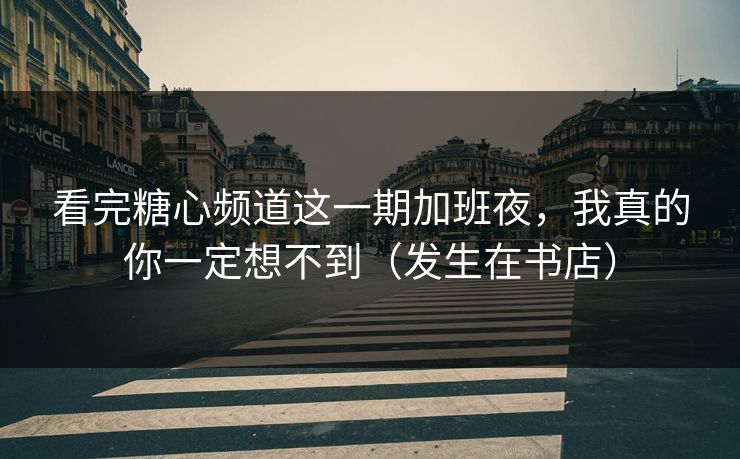 看完糖心频道这一期加班夜，我真的你一定想不到（发生在书店）