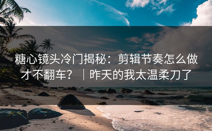 糖心镜头冷门揭秘：剪辑节奏怎么做才不翻车？｜昨天的我太温柔刀了
