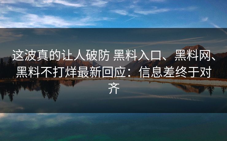这波真的让人破防 黑料入口、黑料网、黑料不打烊最新回应：信息差终于对齐
