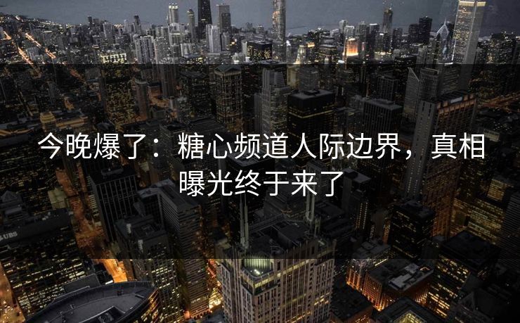 今晚爆了：糖心频道人际边界，真相曝光终于来了