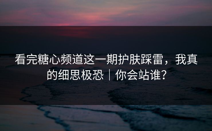 看完糖心频道这一期护肤踩雷，我真的细思极恐｜你会站谁？