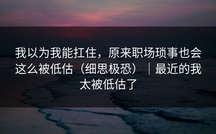 我以为我能扛住，原来职场琐事也会这么被低估（细思极恐）｜最近的我太被低估了