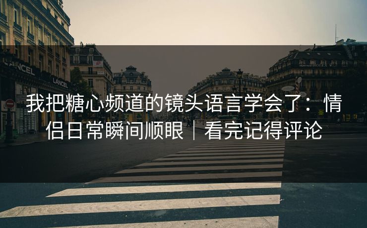 我把糖心频道的镜头语言学会了：情侣日常瞬间顺眼｜看完记得评论