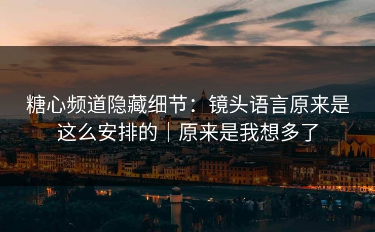 糖心频道隐藏细节：镜头语言原来是这么安排的｜原来是我想多了