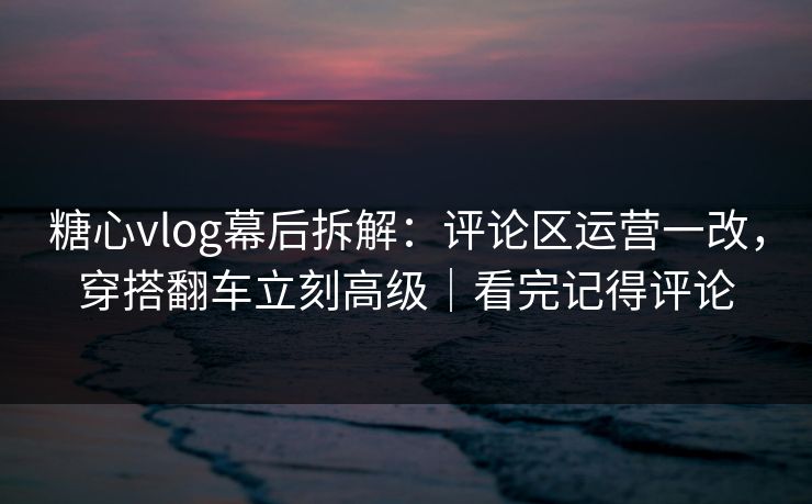 糖心vlog幕后拆解：评论区运营一改，穿搭翻车立刻高级｜看完记得评论