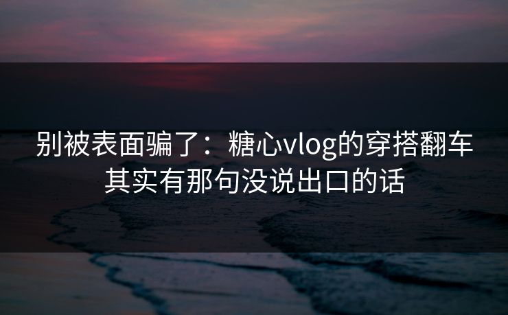 别被表面骗了：糖心vlog的穿搭翻车其实有那句没说出口的话