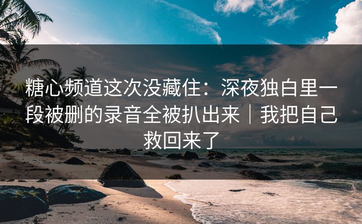 糖心频道这次没藏住：深夜独白里一段被删的录音全被扒出来｜我把自己救回来了