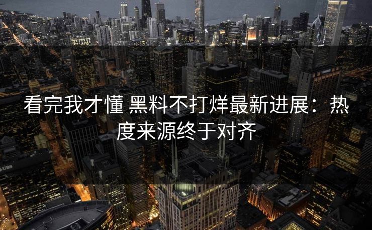 看完我才懂 黑料不打烊最新进展：热度来源终于对齐