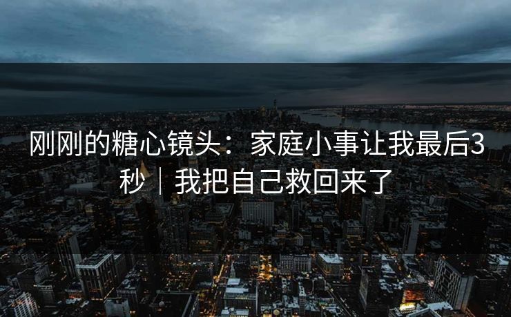 刚刚的糖心镜头：家庭小事让我最后3秒｜我把自己救回来了