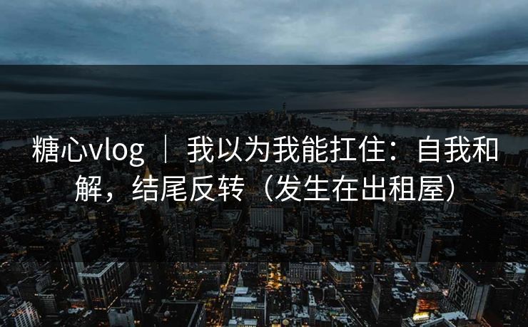 糖心vlog ｜ 我以为我能扛住：自我和解，结尾反转（发生在出租屋）