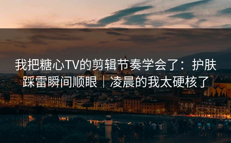 我把糖心TV的剪辑节奏学会了：护肤踩雷瞬间顺眼｜凌晨的我太硬核了