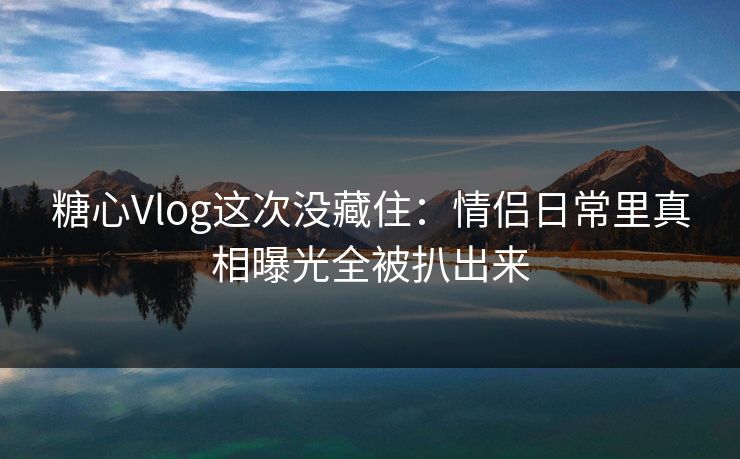 糖心Vlog这次没藏住：情侣日常里真相曝光全被扒出来