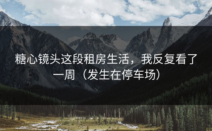 糖心镜头这段租房生活，我反复看了一周（发生在停车场）