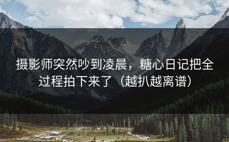 摄影师突然吵到凌晨，糖心日记把全过程拍下来了（越扒越离谱）