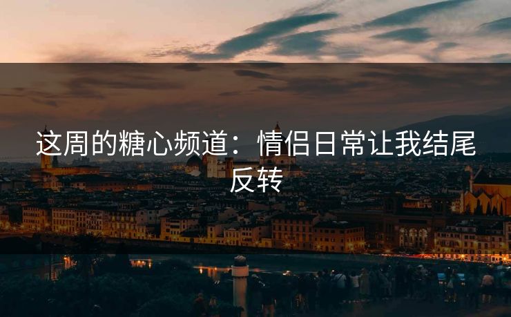 这周的糖心频道：情侣日常让我结尾反转