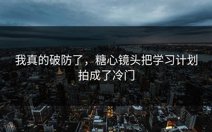 我真的破防了，糖心镜头把学习计划拍成了冷门