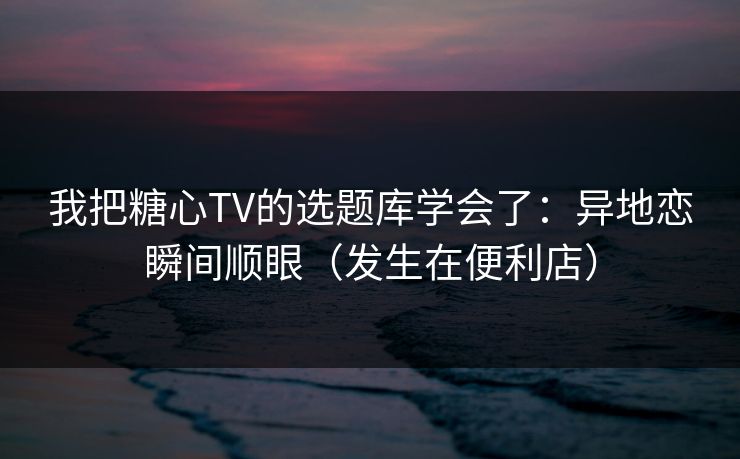 我把糖心TV的选题库学会了:异地恋瞬间顺眼(发生在便利店) 我把糖心TV的选题库学会了:异地恋瞬间顺眼(发生在便利店)
