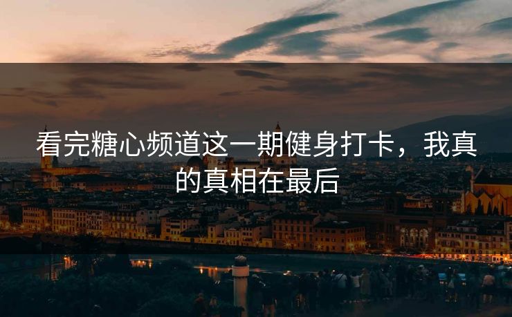 看完糖心频道这一期健身打卡，我真的真相在最后