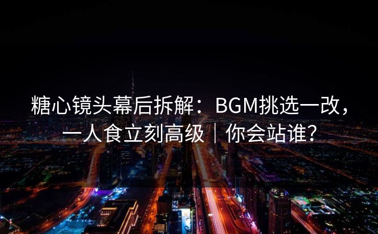 糖心镜头幕后拆解:BGM挑选一改,一人食立刻高级|你会站谁? 糖心镜头幕后拆解:BGM挑选一改,一人食立刻高级|你会站谁?
