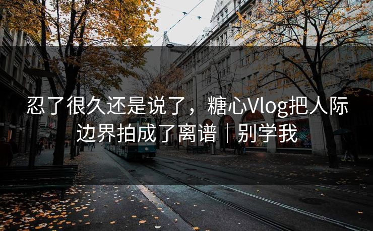 忍了很久还是说了,糖心Vlog把人际边界拍成了离谱|别学我 忍了很久还是说了,糖心Vlog把人际边界拍成了离谱|别学我
